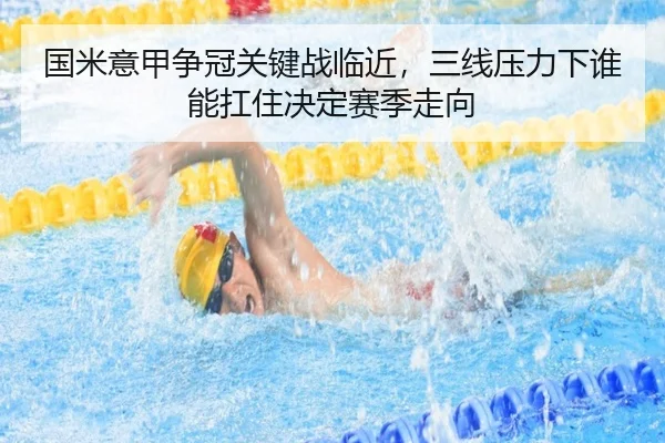 国米意甲争冠关键战临近，三线压力下谁能扛住决定赛季走向（maiqiuzhan）